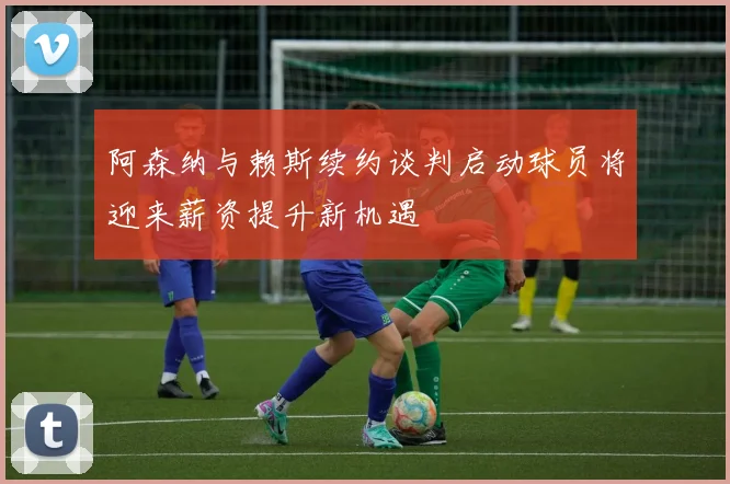 阿森纳与赖斯续约谈判启动球员将迎来薪资提升新机遇