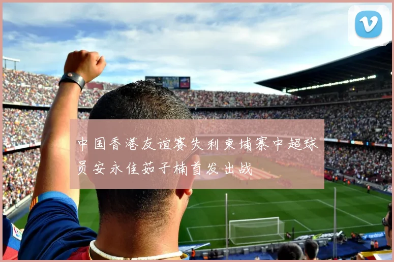 中国香港友谊赛失利柬埔寨中超球员安永佳茹子楠首发出战