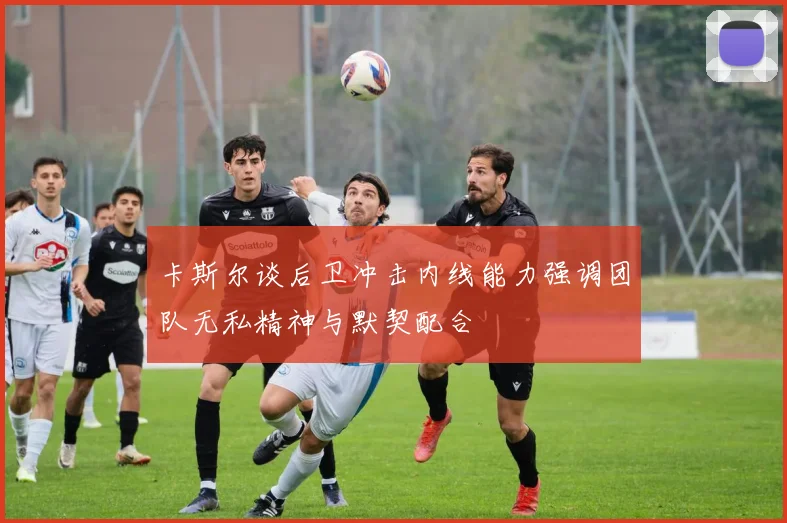 卡斯尔谈后卫冲击内线能力强调团队无私精神与默契配合