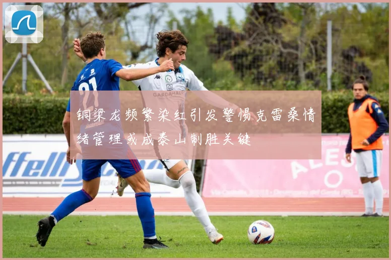 铜梁龙频繁染红引发警惕克雷桑情绪管理或成泰山制胜关键