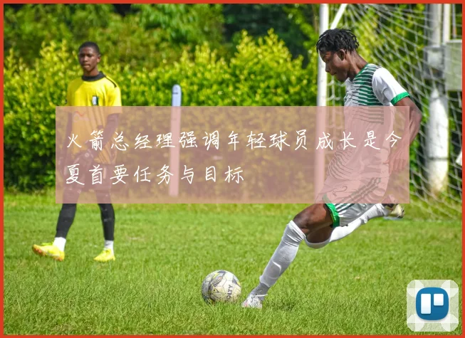 火箭总经理强调年轻球员成长是今夏首要任务与目标