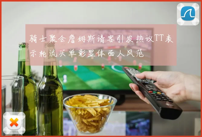骑士聚会詹姆斯请客引发热议TT表示轮流买单彰显体面人风范