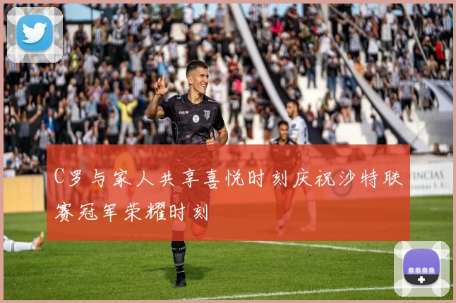 C罗与家人共享喜悦时刻庆祝沙特联赛冠军荣耀时刻
