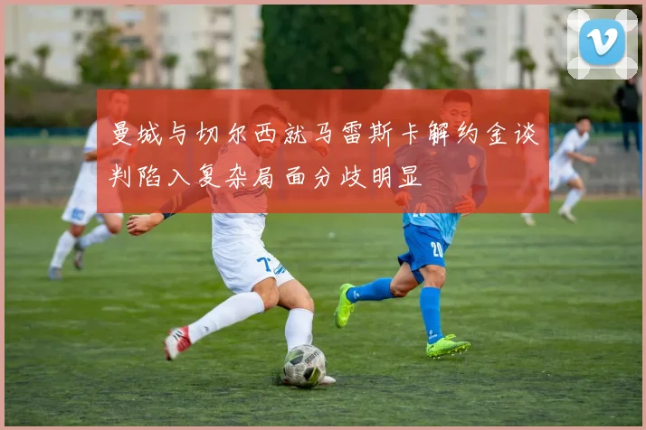 曼城与切尔西就马雷斯卡解约金谈判陷入复杂局面分歧明显