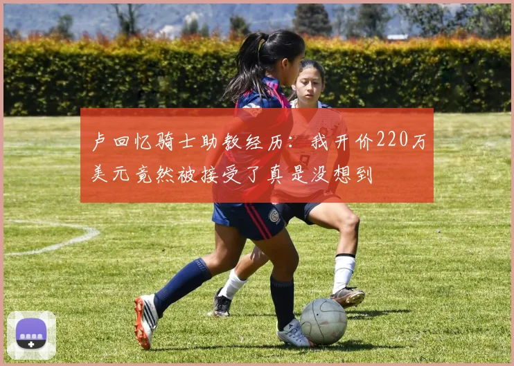 卢回忆骑士助教经历：我开价220万美元竟然被接受了真是没想到
