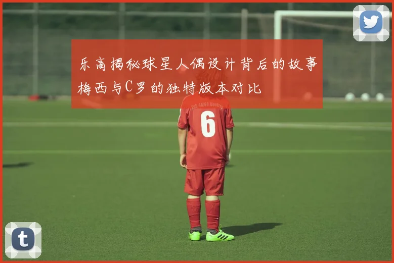 乐高揭秘球星人偶设计背后的故事梅西与C罗的独特版本对比
