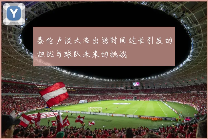泰伦卢谈大洛出场时间过长引发的担忧与球队未来的挑战