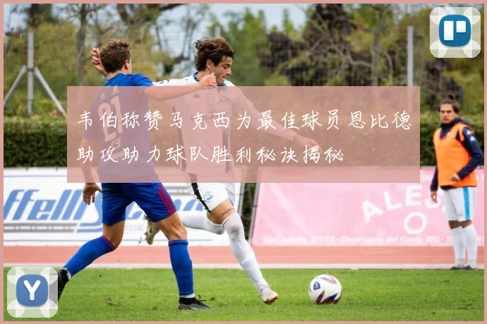 韦伯称赞马克西为最佳球员恩比德助攻助力球队胜利秘诀揭秘