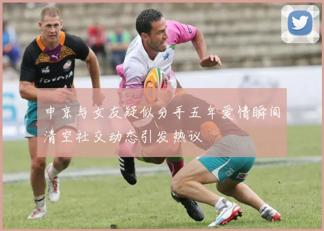 申京与女友疑似分手五年爱情瞬间清空社交动态引发热议