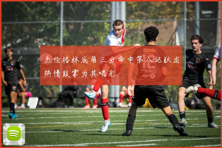 杰伦格林底角三分命中第八记狄龙热情鼓掌为其喝彩
