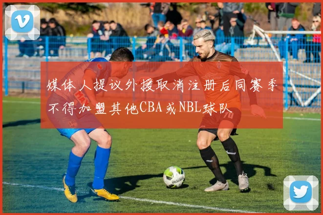 媒体人提议外援取消注册后同赛季不得加盟其他CBA或NBL球队