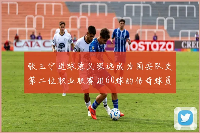 张玉宁进球意义深远成为国安队史第二位职业联赛进60球的传奇球员