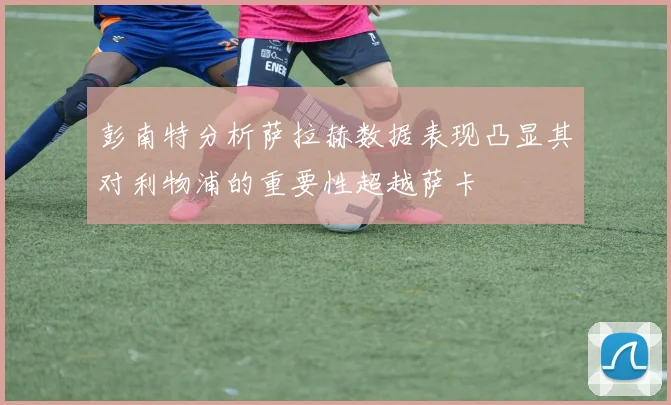 彭南特分析萨拉赫数据表现凸显其对利物浦的重要性超越萨卡