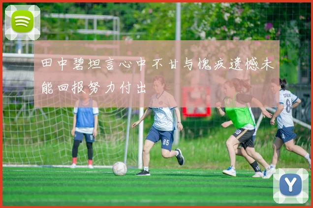 田中碧坦言心中不甘与愧疚遗憾未能回报努力付出