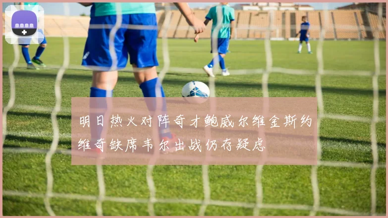 明日热火对阵奇才鲍威尔维金斯约维奇缺席韦尔出战仍存疑虑