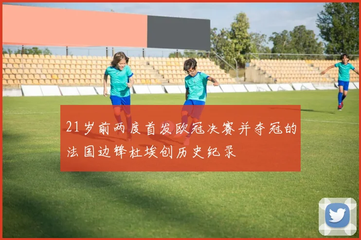 21岁前两度首发欧冠决赛并夺冠的法国边锋杜埃创历史纪录