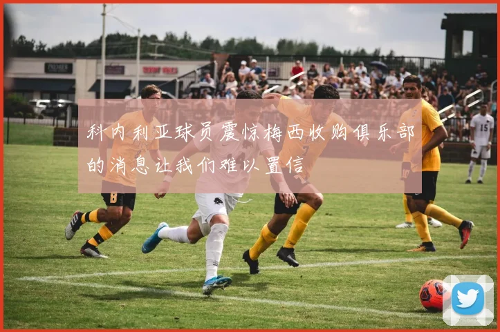 科内利亚球员震惊梅西收购俱乐部的消息让我们难以置信