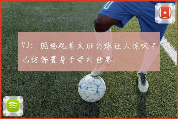 VJ：现场观看文班打球让人惊叹不已仿佛置身于奇幻世界