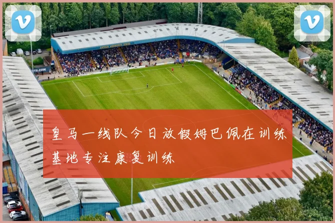 皇马一线队今日放假姆巴佩在训练基地专注康复训练