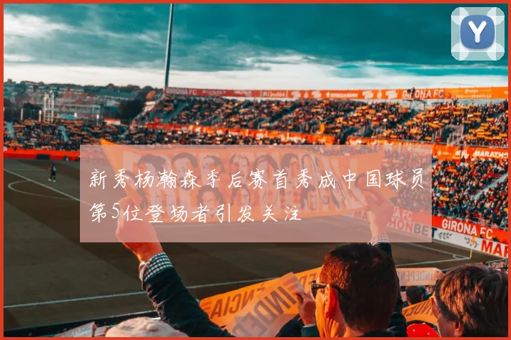新秀杨瀚森季后赛首秀成中国球员第5位登场者引发关注