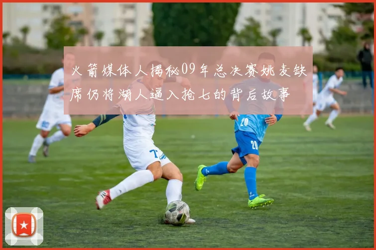 火箭媒体人揭秘09年总决赛姚麦缺席仍将湖人逼入抢七的背后故事