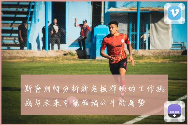 斯普利特分析新老板邓顿的工作挑战与未来可能面试公牛的局势