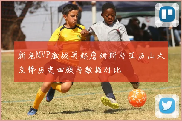 新老MVP激战再起詹姆斯与亚历山大交锋历史回顾与数据对比