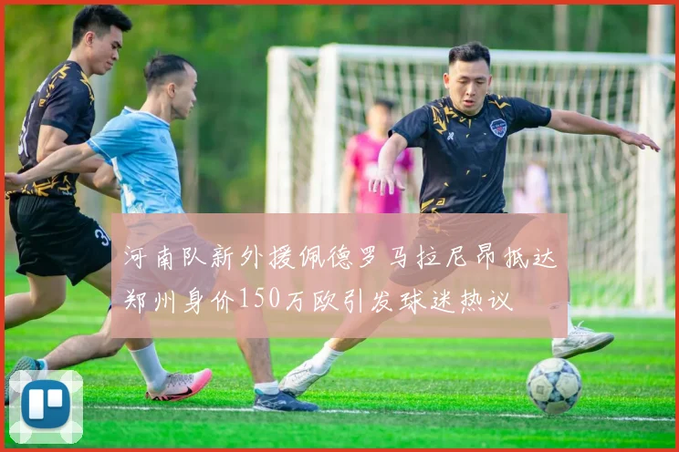 河南队新外援佩德罗马拉尼昂抵达郑州身价150万欧引发球迷热议