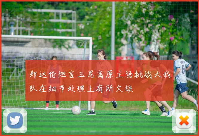 郑达伦坦言玉昆高原主场挑战大我队在细节处理上有所欠缺