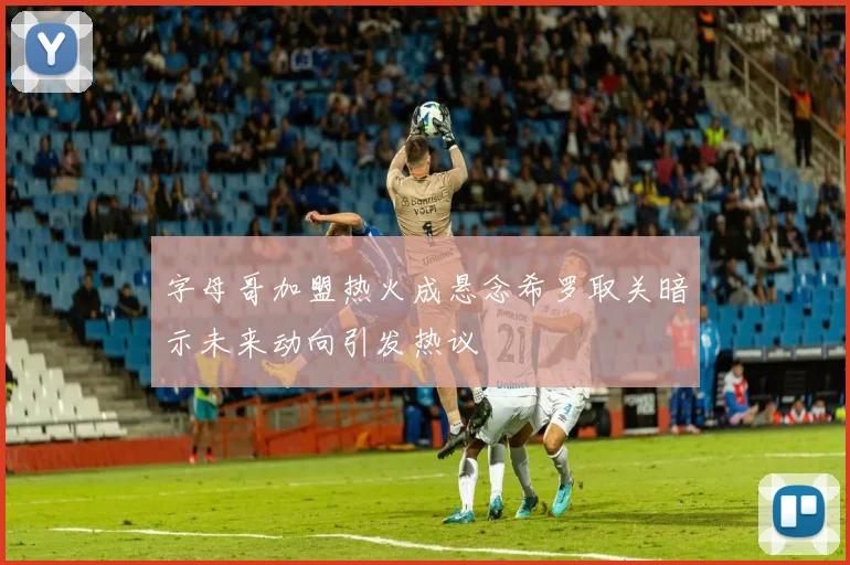 字母哥加盟热火成悬念希罗取关暗示未来动向引发热议