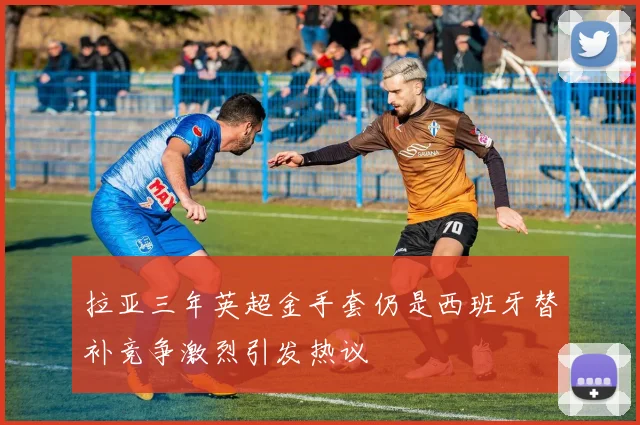 拉亚三年英超金手套仍是西班牙替补竞争激烈引发热议