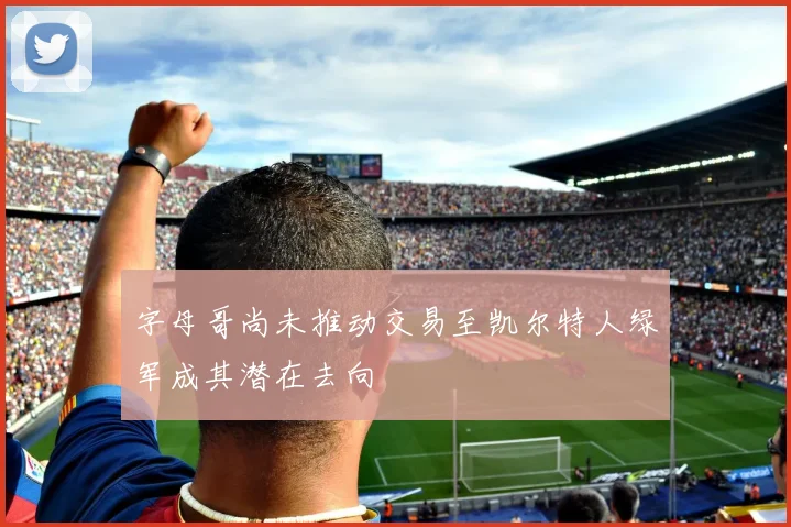 字母哥尚未推动交易至凯尔特人绿军成其潜在去向